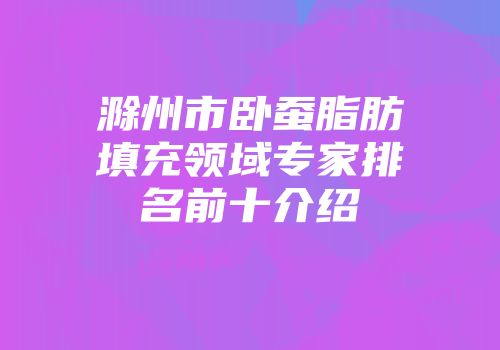 滁州市卧蚕脂肪填充领域专家排名前十介绍