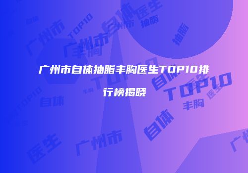 广州市自体抽脂丰胸医生TOP10排行榜揭晓