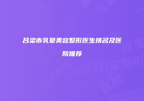 吕梁市乳晕美容整形医生排名及医院推荐