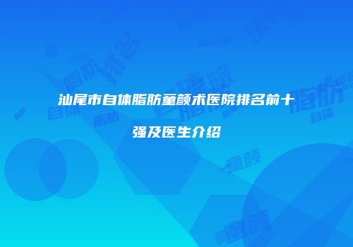 汕尾市自体脂肪童颜术医院排名前十强及医生介绍