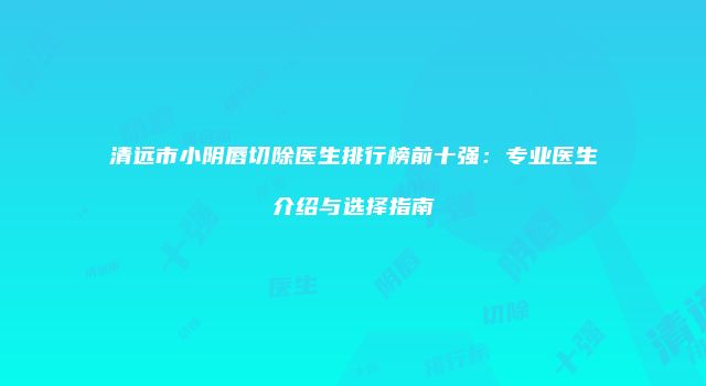 清远市小阴唇切除医生排行榜前十强：专业医生介绍与选择指南