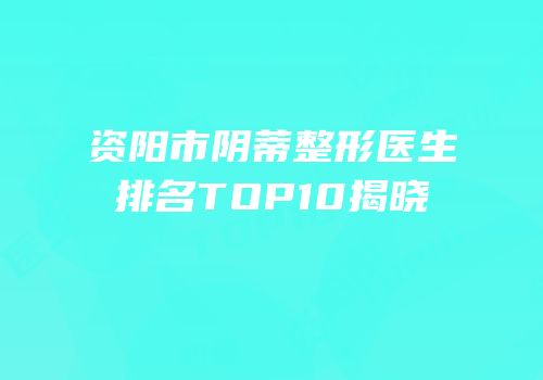 资阳市阴蒂整形医生排名TOP10揭晓