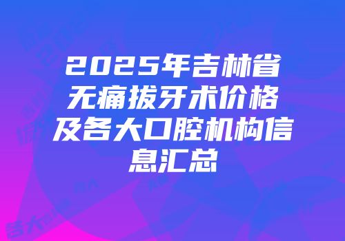 2025年吉林省无痛拔牙术价格及各大口腔机构信息汇总