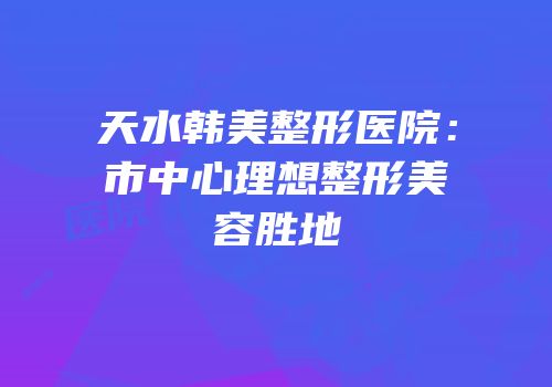 天水韩美整形医院：市中心理想整形美容胜地