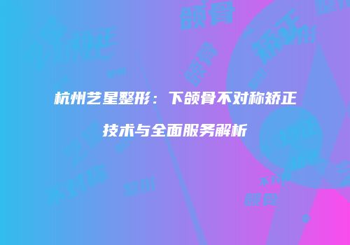 杭州艺星整形：下颌骨不对称矫正技术与全面服务解析