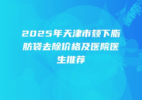 2025年天津市颏下脂肪袋去除价格及医院医生推荐