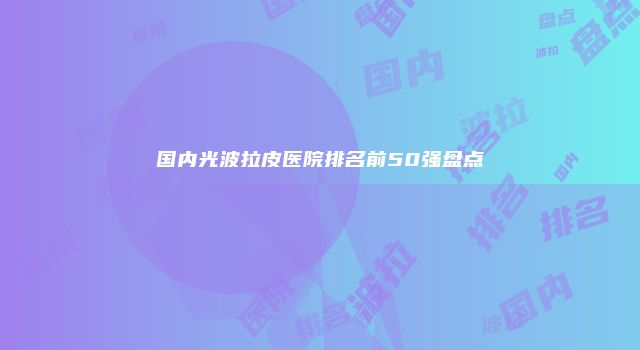 国内光波拉皮医院排名前50强盘点