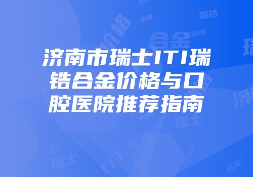 济南市瑞士ITI瑞锆合金价格与口腔医院推荐指南