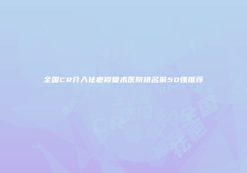 全国CR介入祛疤修复术医院排名前50强推荐