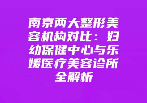 南京两大整形美容机构对比：妇幼保健中心与乐媛医疗美容诊所全解析
