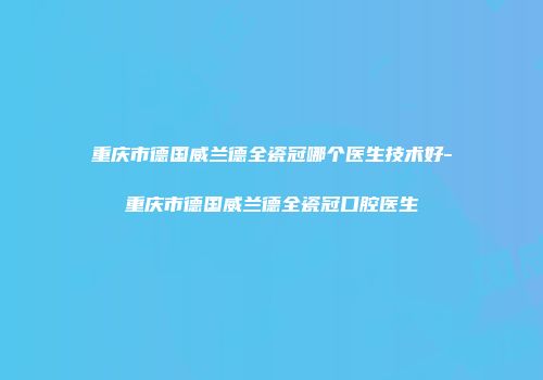 重庆市德国威兰德全瓷冠哪个医生技术好-重庆市德国威兰德全瓷冠口腔医生