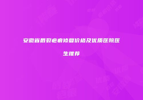 安徽省唇裂疤痕修复价格及优质医院医生推荐