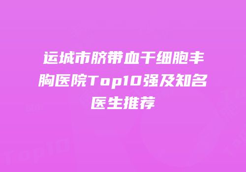 运城市脐带血干细胞丰胸医院Top10强及知名医生推荐