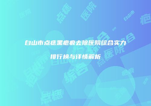 白山市点痣黑疤痕去除医院综合实力排行榜与详情解析