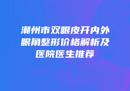 潮州市双眼皮开内外眼角整形价格解析及医院医生推荐