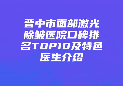 晋中市面部激光除皱医院口碑排名TOP10及特色医生介绍