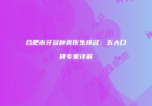 合肥市牙冠种类医生排名：五大口碑专家详解