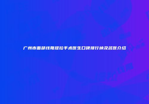 广州市面部线雕提拉手术医生口碑排行榜及名医介绍