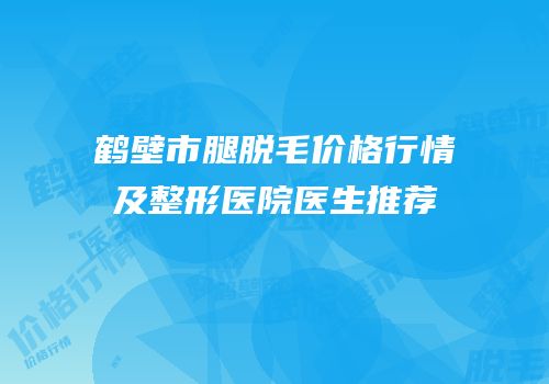 鹤壁市腿脱毛价格行情及整形医院医生推荐