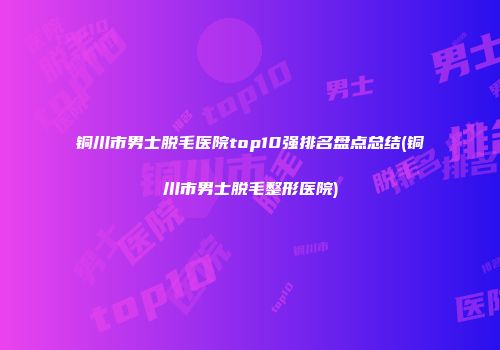铜川市男士脱毛医院top10强排名盘点总结(铜川市男士脱毛整形医院)
