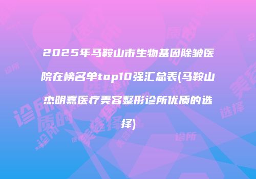 2025年马鞍山市生物基因除皱医院在榜名单top10强汇总表(马鞍山杰明嘉医疗美容整形诊所优质的选择)
