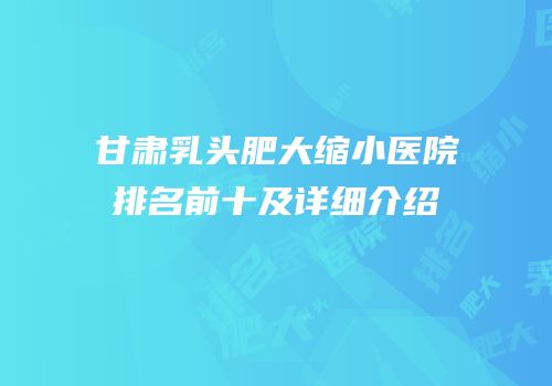 甘肃乳头肥大缩小医院排名前十及详细介绍