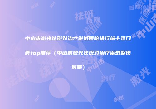 中山市激光祛斑对治疗雀斑医院排行前十强口碑top推荐（中山市激光祛斑对治疗雀斑整形医院）
