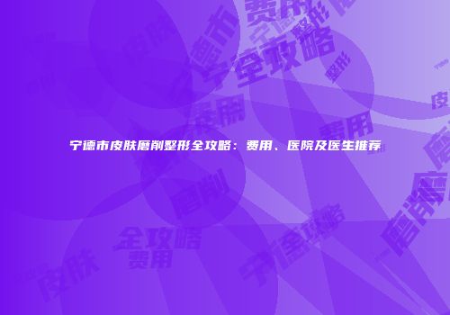 宁德市皮肤磨削整形全攻略：费用、医院及医生推荐