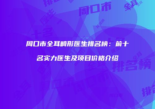 周口市全耳畸形医生排名榜：前十名实力医生及项目价格介绍
