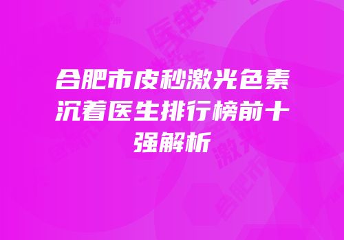 合肥市皮秒激光色素沉着医生排行榜前十强解析