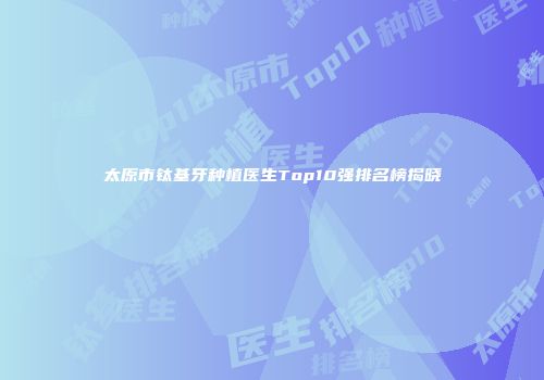 太原市钛基牙种植医生Top10强排名榜揭晓