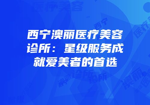 西宁澳丽医疗美容诊所：星级服务成就爱美者的首选
