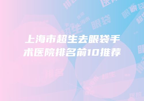 上海市超生去眼袋手术医院排名前10推荐