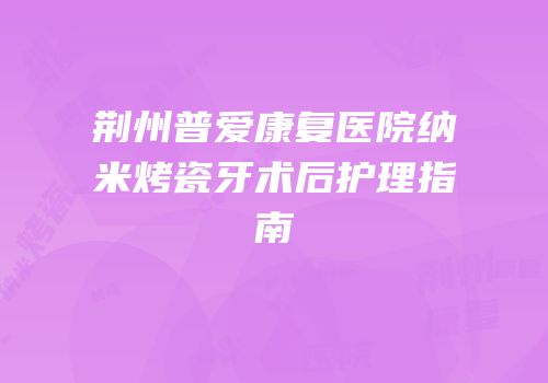 荆州普爱康复医院纳米烤瓷牙术后护理指南