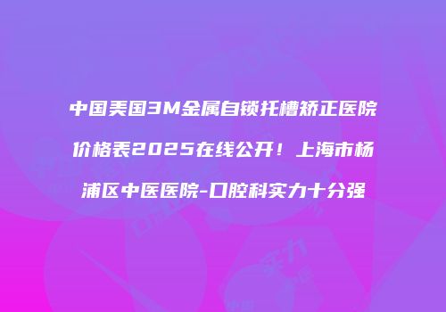 中国美国3M金属自锁托槽矫正医院价格表2025在线公开！上海市杨浦区中医医院-口腔科实力十分强