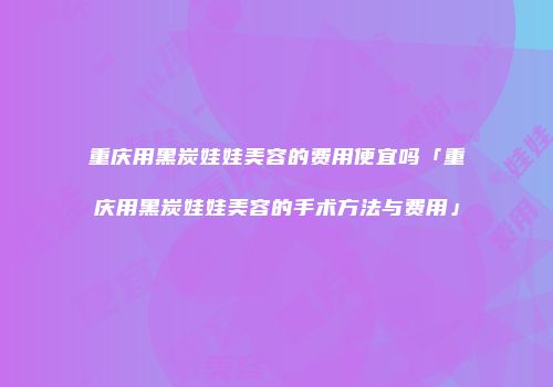 重庆用黑炭娃娃美容的费用便宜吗「重庆用黑炭娃娃美容的手术方法与费用」