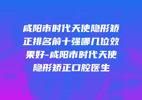 咸阳市时代天使隐形矫正排名前十强哪几位效果好-咸阳市时代天使隐形矫正口腔医生