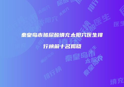 秦皇岛市玻尿酸填充太阳穴医生排行榜前十名揭晓