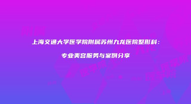 上海交通大学医学院附属苏州九龙医院整形科：专业美容服务与案例分享