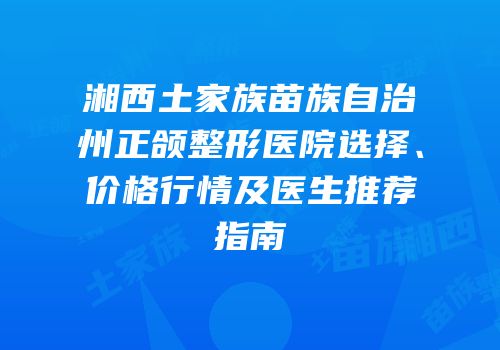 湘西土家族苗族自治州正颌整形医院选择、价格行情及医生推荐指南