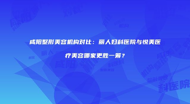 咸阳整形美容机构对比：丽人妇科医院与悦美医疗美容哪家更胜一筹？