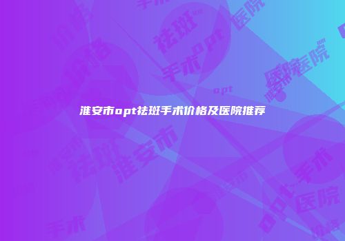 淮安市opt祛斑手术价格及医院推荐