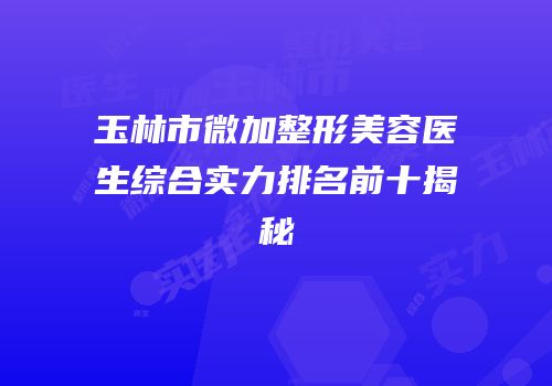 玉林市微加整形美容医生综合实力排名前十揭秘