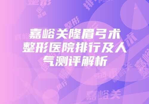 嘉峪关隆眉弓术整形医院排行及人气测评解析