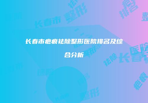长春市疤痕祛除整形医院排名及综合分析