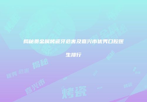 揭秘贵金属烤瓷牙危害及嘉兴市优秀口腔医生排行