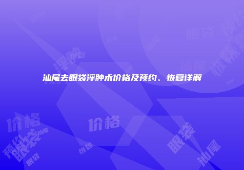 汕尾去眼袋浮肿术价格及预约、恢复详解