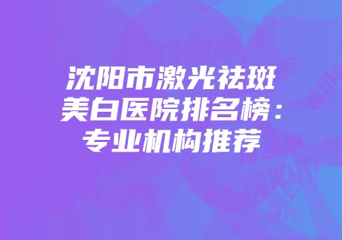 沈阳市激光祛斑美白医院排名榜：专业机构推荐