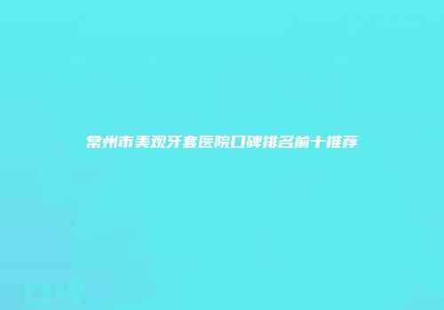 常州市美观牙套医院口碑排名前十推荐