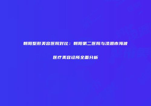 朝阳整形美容医院对比：朝阳第二医院与凌源市海波医疗美容诊所全面分析